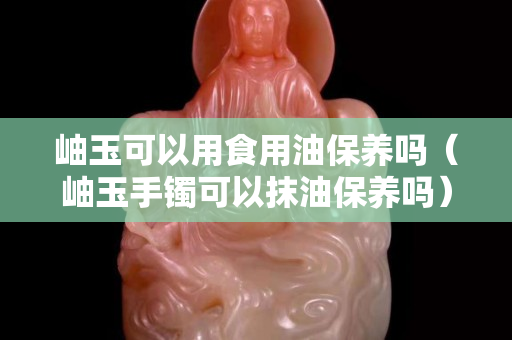 岫玉可以用食用油保养吗（岫玉手镯可以抹油保养吗）