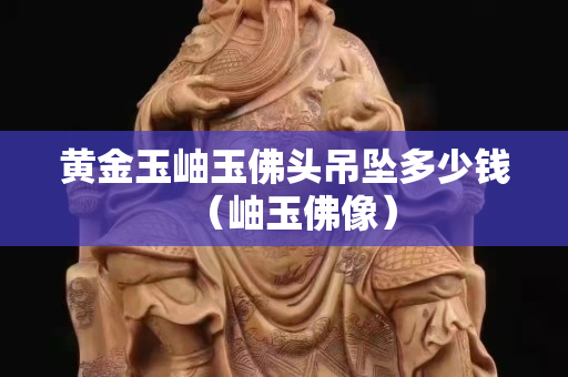 黄金玉岫玉佛头吊坠多少钱（岫玉佛像）
