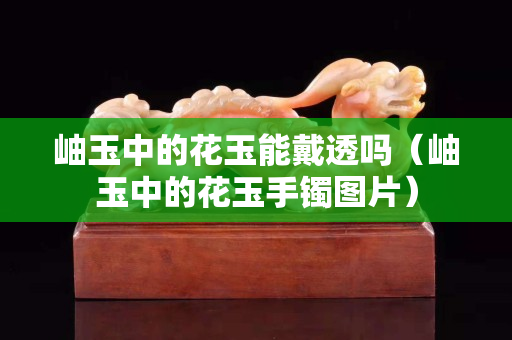 岫玉中的花玉能戴透吗（岫玉中的花玉手镯图片）