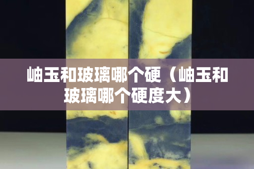 岫玉和玻璃哪个硬（岫玉和玻璃哪个硬度大）
