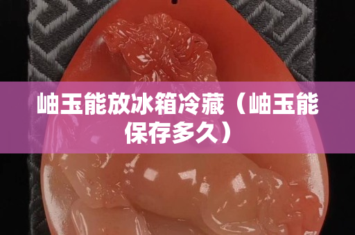 岫玉能放冰箱冷藏（岫玉能保存多久）