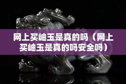 网上买岫玉是真的吗（网上买岫玉是真的吗安全吗）