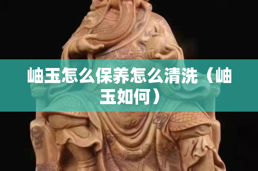 岫玉怎么保养怎么清洗（岫玉如何）