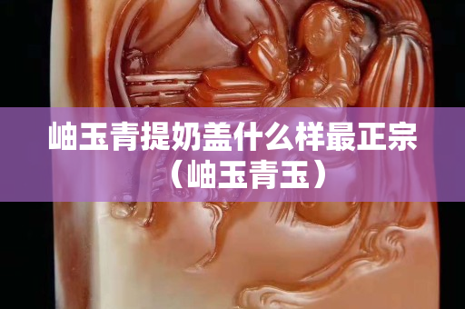 岫玉青提奶盖什么样最正宗（岫玉青玉）