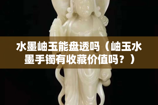 水墨岫玉能盘透吗（岫玉水墨手镯有收藏价值吗？）