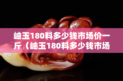 岫玉180料多少钱市场价一斤（岫玉180料多少钱市场价吊坠）