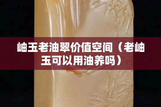 岫玉老油翠价值空间（老岫玉可以用油养吗）