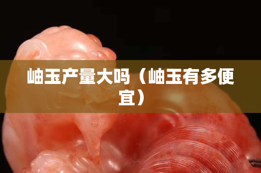 岫玉产量大吗（岫玉有多便宜）
