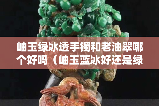 岫玉绿冰透手镯和老油翠哪个好吗（岫玉蓝冰好还是绿冰好）
