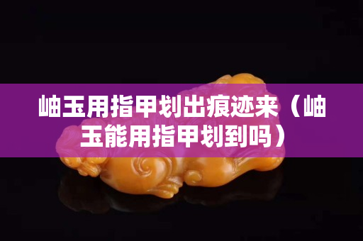 岫玉用指甲划出痕迹来（岫玉能用指甲划到吗）