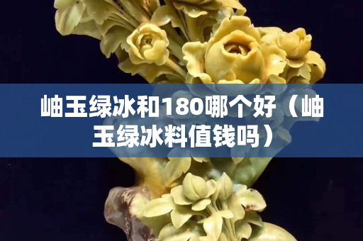 岫玉绿冰和180哪个好（岫玉绿冰料值钱吗）