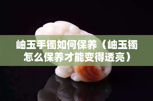 岫玉手镯如何保养（岫玉镯怎么保养才能变得透亮）
