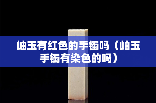 岫玉有红色的手镯吗（岫玉手镯有染色的吗）