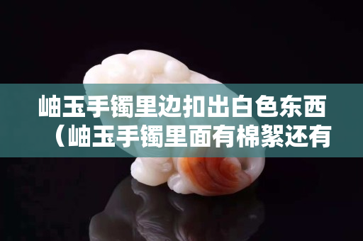 岫玉手镯里边扣出白色东西（岫玉手镯里面有棉絮还有黑点是真的吗）