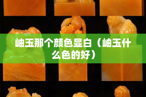 岫玉那个颜色显白（岫玉什么色的好）