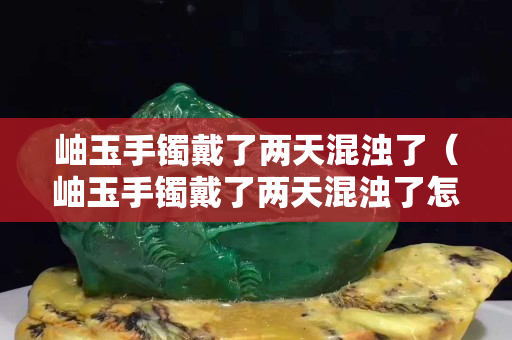 岫玉手镯戴了两天混浊了（岫玉手镯戴了两天混浊了怎么办）