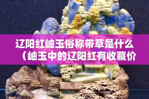 辽阳红岫玉俗称带草是什么（岫玉中的辽阳红有收藏价值吗）