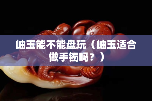 岫玉能不能盘玩（岫玉适合做手镯吗？）