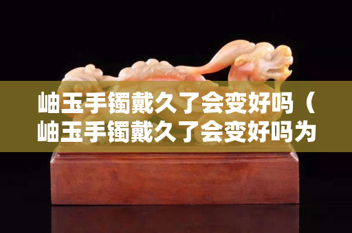 岫玉手镯戴久了会变好吗（岫玉手镯戴久了会变好吗为什么）