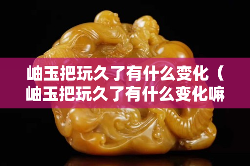 岫玉把玩久了有什么变化（岫玉把玩久了有什么变化嘛）