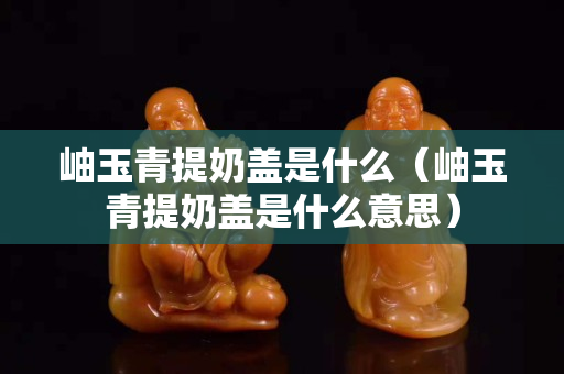 岫玉青提奶盖是什么（岫玉青提奶盖是什么意思）