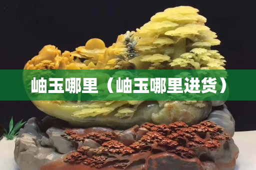 岫玉哪里（岫玉哪里进货）
