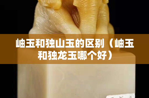 岫玉和独山玉的区别（岫玉和独龙玉哪个好）