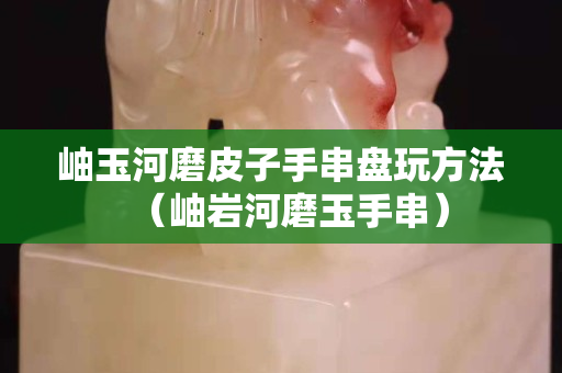 岫玉河磨皮子手串盘玩方法（岫岩河磨玉手串）