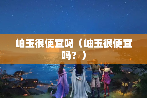 岫玉很便宜吗（岫玉很便宜吗？）