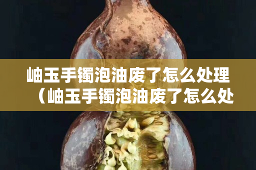 岫玉手镯泡油废了怎么处理（岫玉手镯泡油废了怎么处理干净）