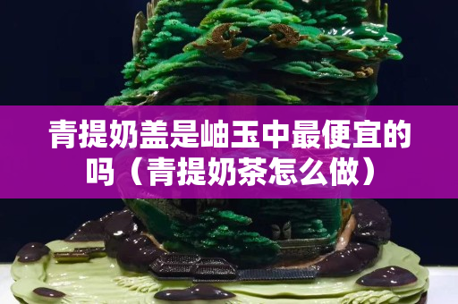 青提奶盖是岫玉中最便宜的吗（青提奶茶怎么做）