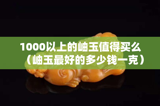 1000以上的岫玉值得买么（岫玉最好的多少钱一克）