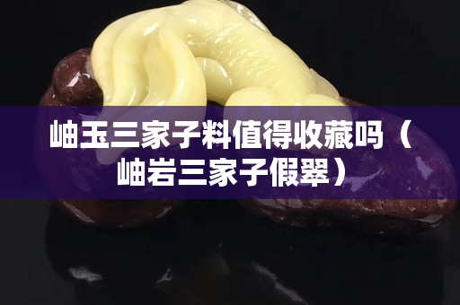 岫玉三家子料值得收藏吗（岫岩三家子假翠）