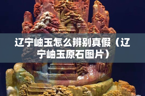 辽宁岫玉怎么辨别真假（辽宁岫玉原石图片）
