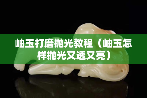 岫玉打磨抛光教程（岫玉怎样抛光又透又亮）