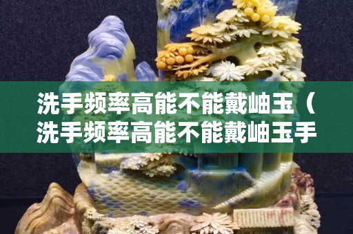 洗手频率高能不能戴岫玉（洗手频率高能不能戴岫玉手镯）