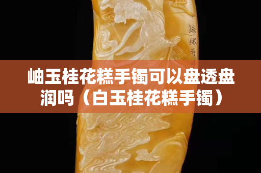 岫玉桂花糕手镯可以盘透盘润吗（白玉桂花糕手镯）