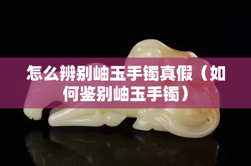怎么辨别岫玉手镯真假（如何鉴别岫玉手镯）