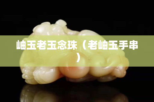岫玉老玉念珠（老岫玉手串）