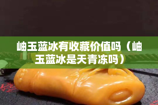 岫玉蓝冰有收藏价值吗（岫玉蓝冰是天青冻吗）