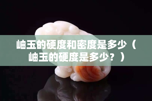 岫玉的硬度和密度是多少（岫玉的硬度是多少？）