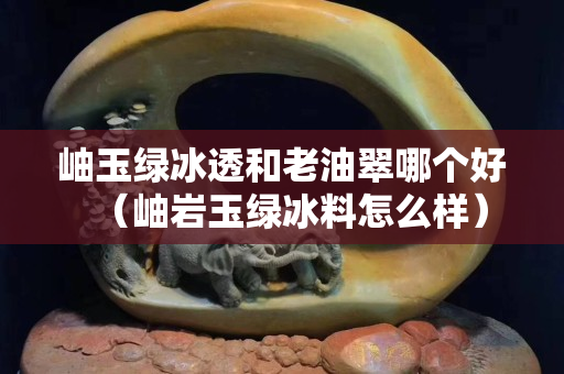 岫玉绿冰透和老油翠哪个好（岫岩玉绿冰料怎么样）