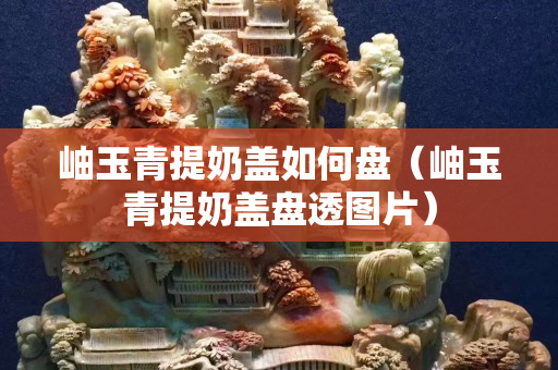 岫玉青提奶盖如何盘（岫玉青提奶盖盘透图片）
