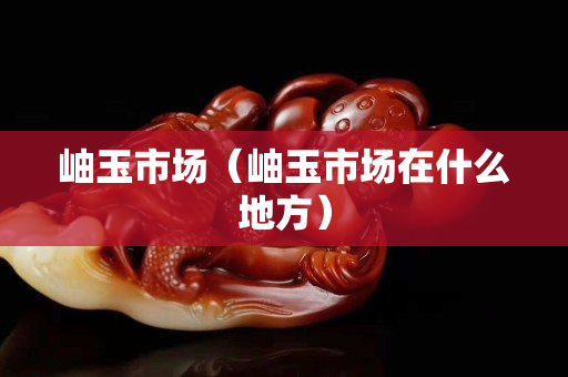 岫玉市场（岫玉市场在什么地方）