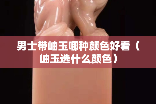 男士带岫玉哪种颜色好看（岫玉选什么颜色）