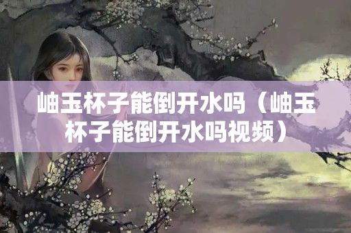 岫玉杯子能倒开水吗（岫玉杯子能倒开水吗视频）