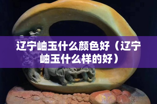 辽宁岫玉什么颜色好（辽宁岫玉什么样的好）