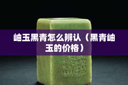 岫玉黑青怎么辨认（黑青岫玉的价格）
