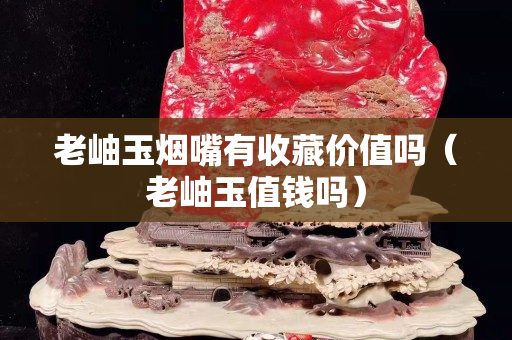 老岫玉烟嘴有收藏价值吗（老岫玉值钱吗）