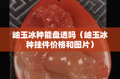 岫玉冰种能盘透吗（岫玉冰种挂件价格和图片）